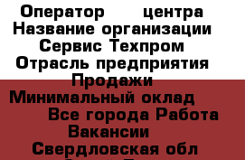 Оператор Call-центра › Название организации ­ Сервис Техпром › Отрасль предприятия ­ Продажи › Минимальный оклад ­ 28 000 - Все города Работа » Вакансии   . Свердловская обл.,Сухой Лог г.